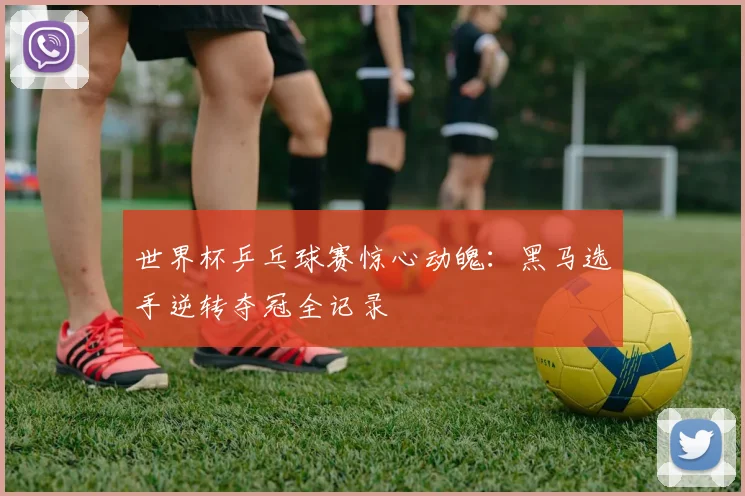 世界杯乒乓球赛惊心动魄:黑马选手逆转夺冠全记录