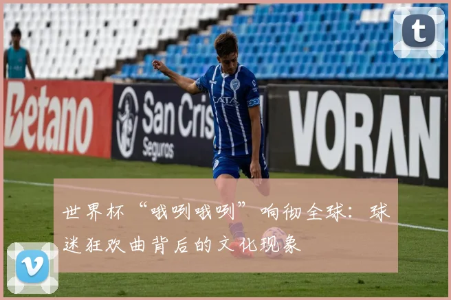 世界杯“哦咧哦咧”响彻全球：球迷狂欢曲背后的文化现象