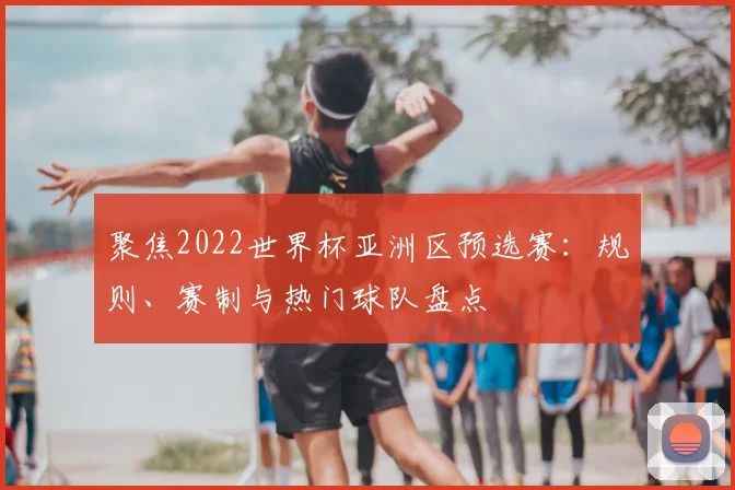 聚焦2022世界杯亚洲区预选赛：规则、赛制与热门球队盘点