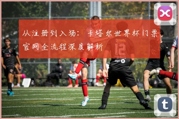 从注册到入场：卡塔尔世界杯门票官网全流程深度解析