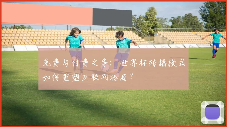 免费与付费之争：世界杯转播模式如何重塑互联网格局？