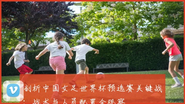 剖析中国女足世界杯预选赛关键战:战术与人员配置全观察