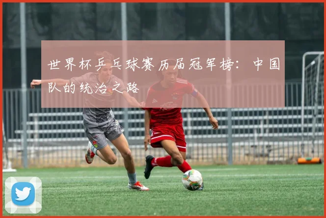 世界杯乒乓球赛历届冠军榜:中国队的统治之路