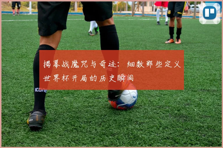 揭幕战魔咒与奇迹：细数那些定义世界杯开局的历史瞬间