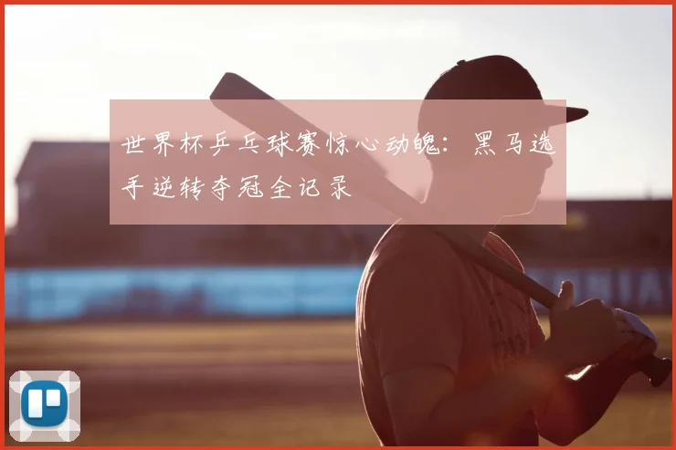 世界杯乒乓球赛惊心动魄:黑马选手逆转夺冠全记录