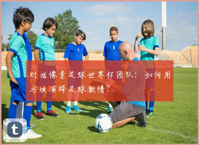 对话像素足球世界杯团队:如何用方块演绎足球激情?
