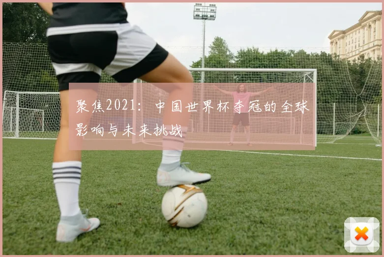 聚焦2021：中国世界杯夺冠的全球影响与未来挑战
