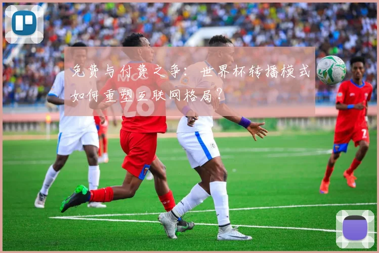 免费与付费之争：世界杯转播模式如何重塑互联网格局？