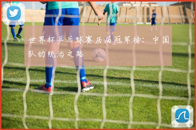 世界杯乒乓球赛历届冠军榜:中国队的统治之路
